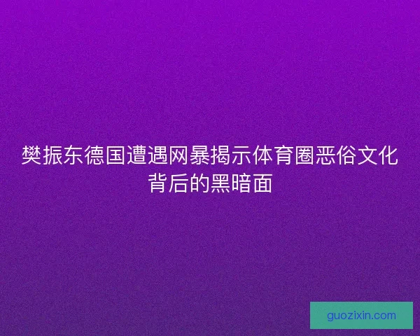 樊振东德国遭遇网暴揭示体育圈恶俗文化背后的黑暗面 樊振东德国遭遇网暴揭示体育圈恶俗文化背后的黑暗面