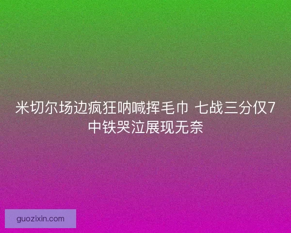 米切尔场边疯狂呐喊挥毛巾 七战三分仅7中铁哭泣展现无奈