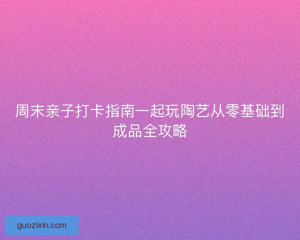 周末亲子打卡指南一起玩陶艺从零基础到成品全攻略 周末亲子打卡指南一起玩陶艺从零基础到成品全攻略