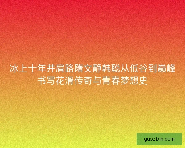 冰上十年并肩路隋文静韩聪从低谷到巅峰书写花滑传奇与青春梦想史 冰上十年并肩路隋文静韩聪从低谷到巅峰书写花滑传奇与青春梦想史