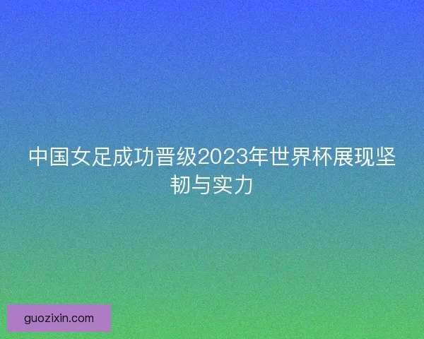 中国女足成功晋级2023年世界杯展现坚韧与实力