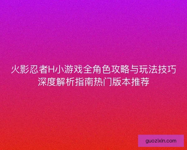 火影忍者H小游戏全角色攻略与玩法技巧深度解析指南热门版本推荐
