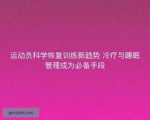 运动员科学恢复训练新趋势 冷疗与睡眠管理成为必备手段