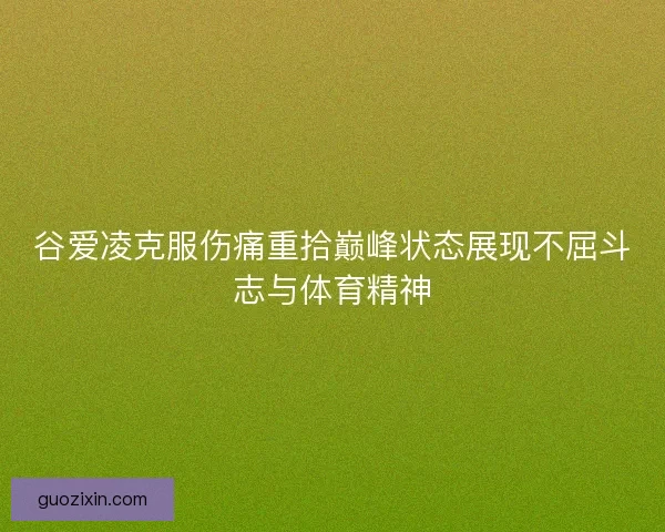 谷爱凌克服伤痛重拾巅峰状态展现不屈斗志与体育精神