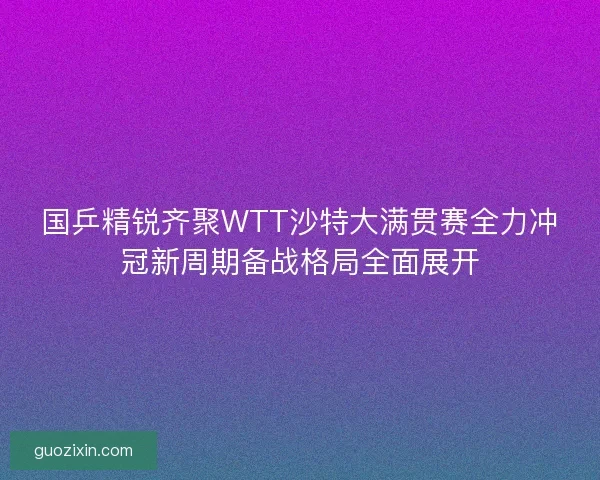 国乒精锐齐聚WTT沙特大满贯赛全力冲冠新周期备战格局全面展开