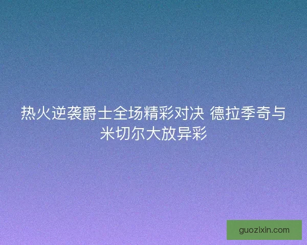 热火逆袭爵士全场精彩对决 德拉季奇与米切尔大放异彩 热火逆袭爵士全场精彩对决 德拉季奇与米切尔大放异彩