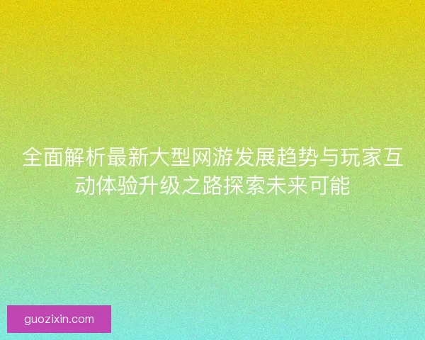 全面解析最新大型网游发展趋势与玩家互动体验升级之路探索未来可能 全面解析最新大型网游发展趋势与玩家互动体验升级之路探索未来可能