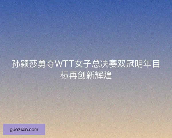 孙颖莎勇夺WTT女子总决赛双冠明年目标再创新辉煌
