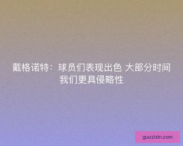 戴格诺特：球员们表现出色 大部分时间我们更具侵略性