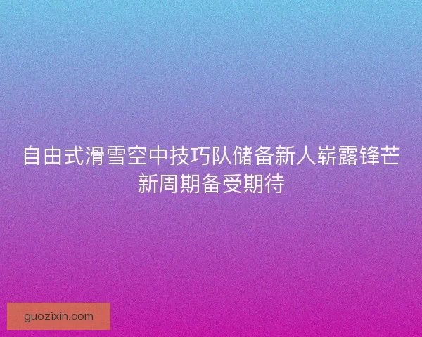 自由式滑雪空中技巧队储备新人崭露锋芒新周期备受期待